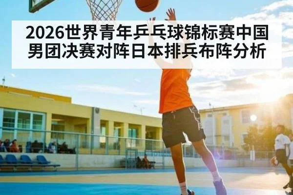 2026世界青年乒乓球锦标赛中国男团决赛对阵日本排兵布阵分析
