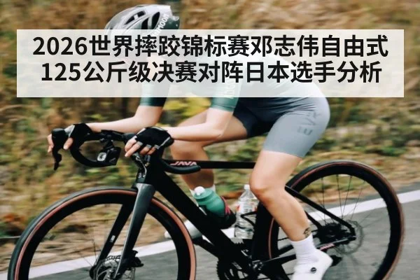 2026世界摔跤锦标赛邓志伟自由式125公斤级决赛对阵日本选手分析